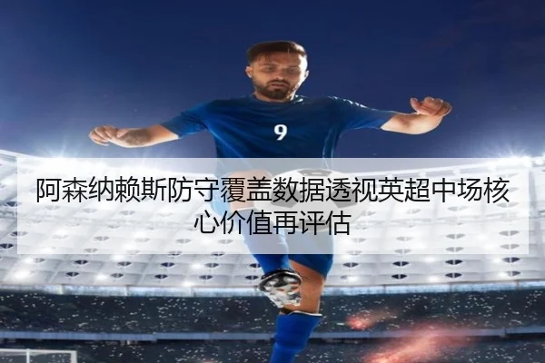 阿森纳赖斯防守覆盖数据透视英超中场核心价值再评估