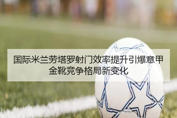 国际米兰劳塔罗射门效率提升引爆意甲金靴竞争格局新变化