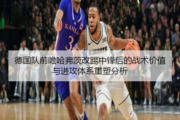 德国队前瞻哈弗茨改踢中锋后的战术价值与进攻体系重塑分析