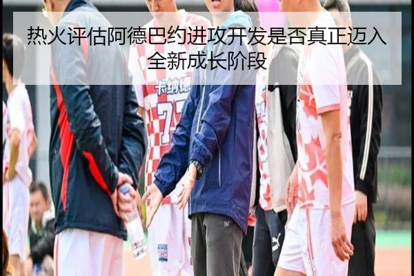 热火评估阿德巴约进攻开发是否真正迈入全新成长阶段